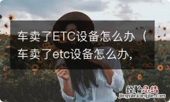 车卖了etc设备怎么办,信用卡还没还完 车卖了ETC设备怎么办