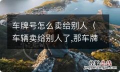 车辆卖给别人了,那车牌号怎么办 车牌号怎么卖给别人