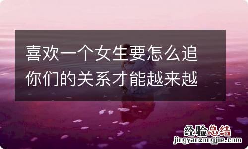 喜欢一个女生要怎么追你们的关系才能越来越好