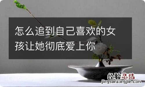 怎么追到自己喜欢的女孩让她彻底爱上你