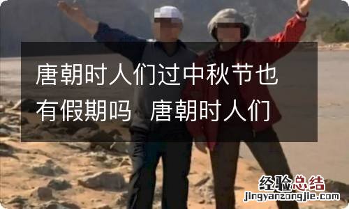 唐朝时人们过中秋节也有假期吗唐朝时人们会过中秋节也有假期吗