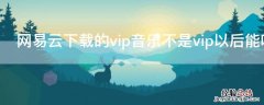 网易云下载的vip音乐不是vip以后能听吗