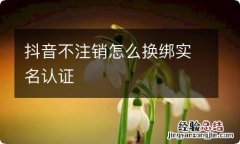 抖音不注销怎么换绑实名认证