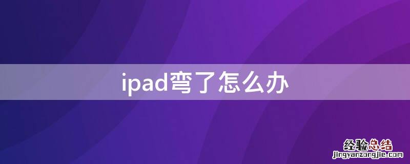 ipad弯了怎么办 ipad弯了怎么办影响使用吗