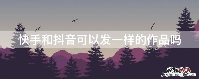 快手和抖音可以发一样的作品吗? 快手和抖音可以发一样的作品吗