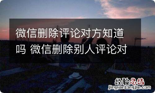 微信删除评论对方知道吗 微信删除别人评论对方知道吗