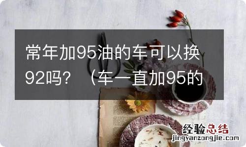 车一直加95的油可以换92吗 常年加95油的车可以换92吗？