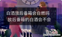 白酒放后备箱会自燃吗 放后备箱的白酒会不会自燃