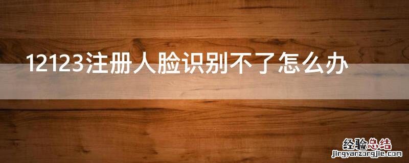 为什么交管12123注册不了 人脸识别不成功怎么办 12123注册人脸识别不了怎么办