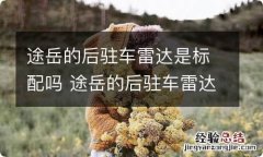 途岳的后驻车雷达是标配吗 途岳的后驻车雷达是标配吗视频