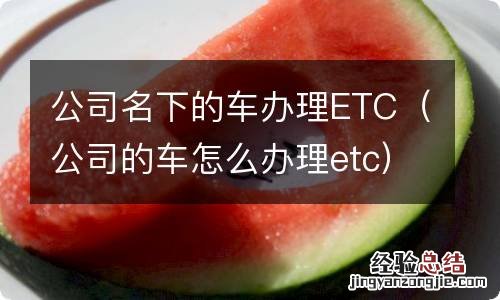 公司的车怎么办理etc 公司名下的车办理ETC