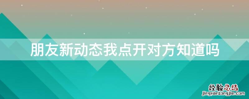 朋友的新动态看了他知道吗 朋友新动态我点开对方知道吗