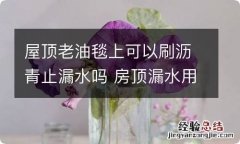 屋顶老油毯上可以刷沥青止漏水吗 房顶漏水用沥青可以吗