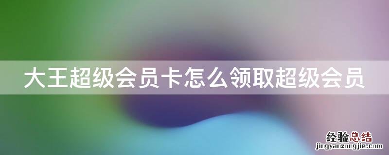 大王超级会员卡怎么领取超级会员 大王卡超级会员可以领什么