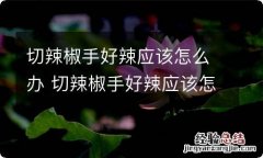 切辣椒手好辣应该怎么办 切辣椒手好辣应该怎么解决