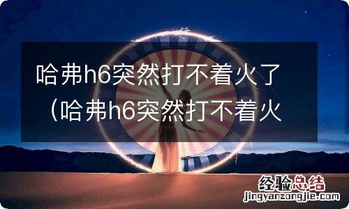 哈弗h6突然打不着火了怎么回事 哈弗h6突然打不着火了