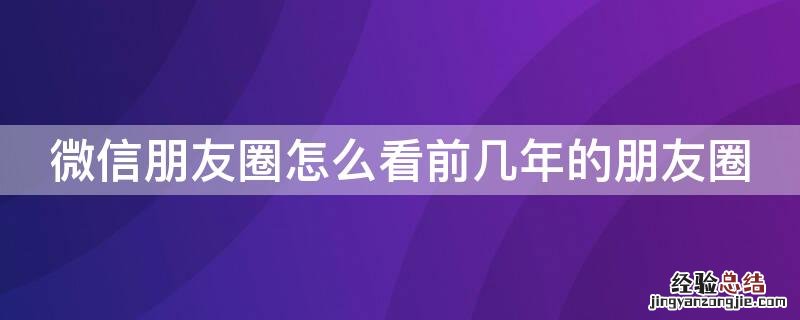 微信朋友圈怎么看前几年的朋友圈 微信朋友圈怎么看前几年的朋友圈内容