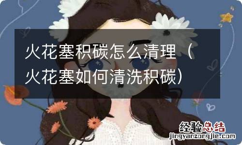 火花塞如何清洗积碳 火花塞积碳怎么清理