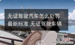 无证驾驶汽车怎么处罚最新标准 无证驾驶车辆会受到什么处罚