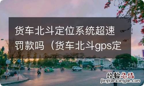 货车北斗gps定位掉线罚款 货车北斗定位系统超速罚款吗