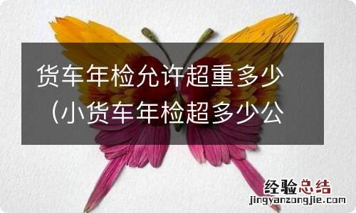 小货车年检超多少公斤算超重 货车年检允许超重多少