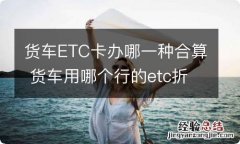 货车ETC卡办哪一种合算 货车用哪个行的etc折扣大