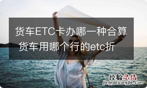 货车ETC卡办哪一种合算 货车用哪个行的etc折扣大