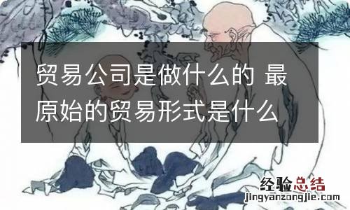 贸易公司是做什么的 最原始的贸易形式是什么