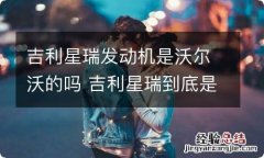 吉利星瑞发动机是沃尔沃的吗 吉利星瑞到底是不是沃尔沃的发动机