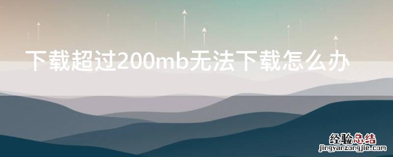 怎么解决超过200m不能下载 下载超过200mb无法下载怎么办