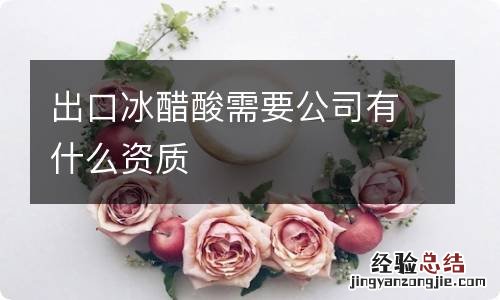 出口冰醋酸需要公司有什么资质