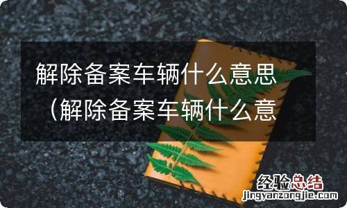 解除备案车辆什么意思有什么关系 解除备案车辆什么意思