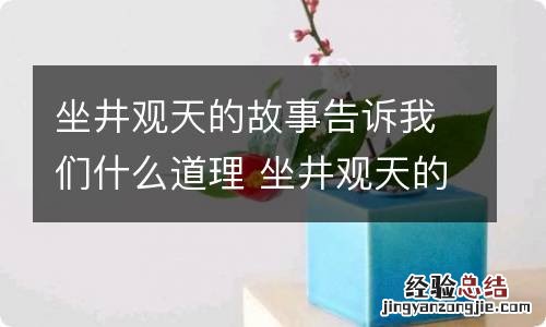 坐井观天的故事告诉我们什么道理 坐井观天的故事告诉了我们什么道理