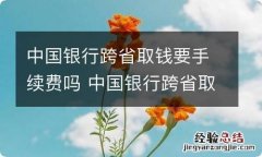 中国银行跨省取钱要手续费吗 中国银行跨省取钱有没有手续费