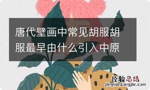 唐代壁画中常见胡服胡服最早由什么引入中原 唐代壁画中的胡服是由谁传入中原的