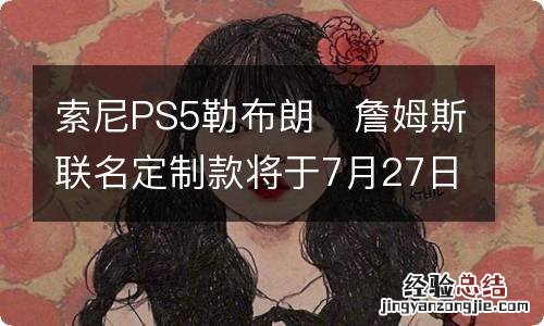 索尼PS5勒布朗?詹姆斯联名定制款将于7月27日限量发售