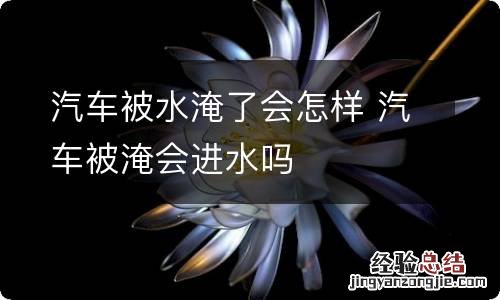 汽车被水淹了会怎样 汽车被淹会进水吗