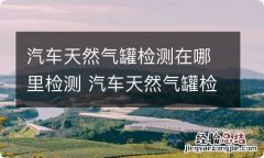 汽车天然气罐检测在哪里检测 汽车天然气罐检测在哪里检测合肥