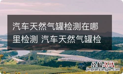 汽车天然气罐检测在哪里检测 汽车天然气罐检测在哪里检测合肥