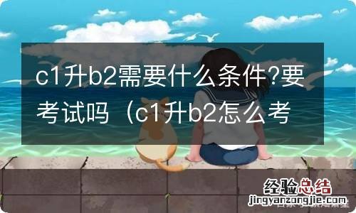 c1升b2怎么考需要什么条件 c1升b2需要什么条件?要考试吗