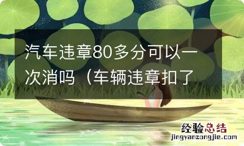 车辆违章扣了80多分怎么办 汽车违章80多分可以一次消吗