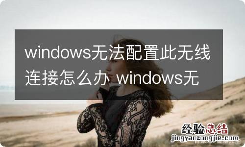 windows无法配置此无线连接怎么办 windows无法配置此无线连接如何解决