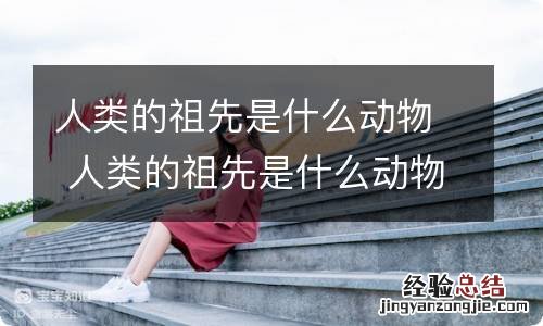 人类的祖先是什么动物 人类的祖先是什么动物进化的