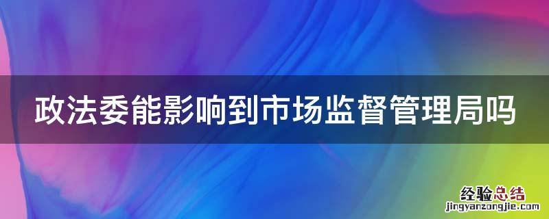 政法委能影响到市场监督管理局吗