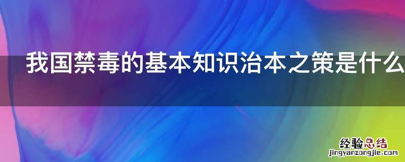 我国禁毒的基本知识治本之策是什么