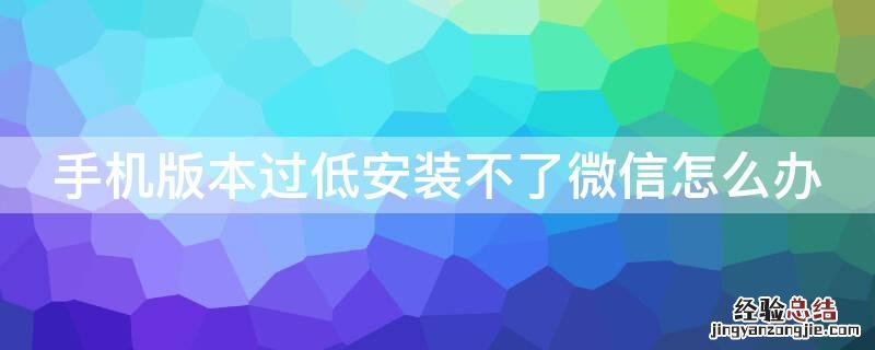 手机版本过低安装不了微信怎么办 手机版本太低安装微信