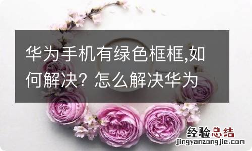 华为手机有绿色框框,如何解决? 怎么解决华为手机有绿色框框