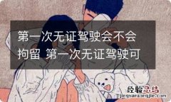 第一次无证驾驶会不会拘留 第一次无证驾驶可以不拘留吗