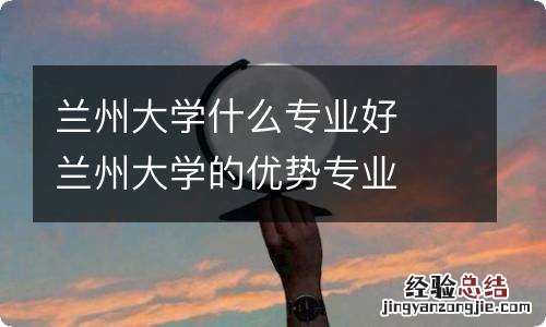 兰州大学什么专业好兰州大学的优势专业