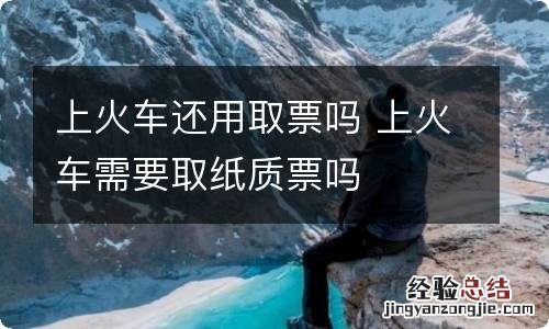 上火车还用取票吗 上火车需要取纸质票吗